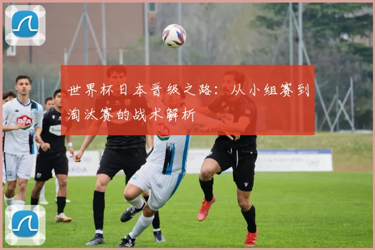 世界杯日本晋级之路：从小组赛到淘汰赛的战术解析