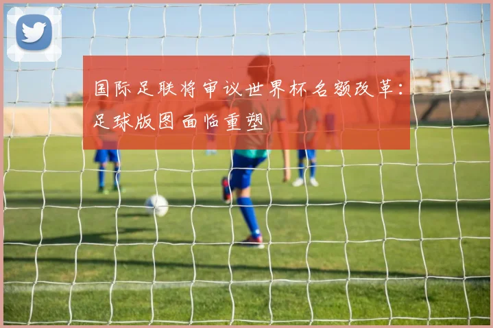 国际足联将审议世界杯名额改革：足球版图面临重塑