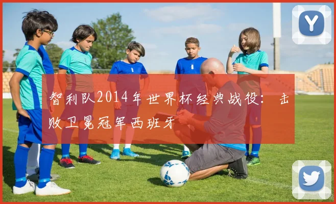 智利队2014年世界杯经典战役：击败卫冕冠军西班牙