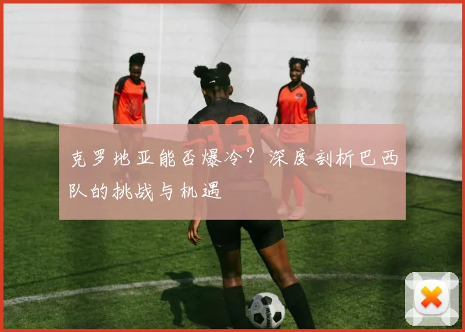 克罗地亚能否爆冷？深度剖析巴西队的挑战与机遇