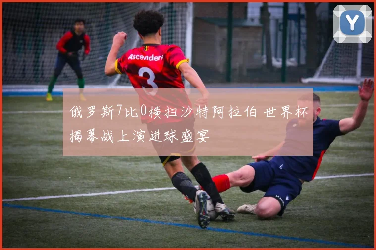 俄罗斯7比0横扫沙特阿拉伯 世界杯揭幕战上演进球盛宴