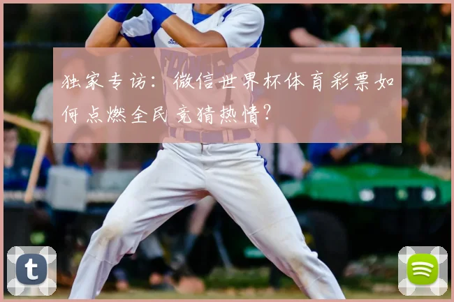 独家专访:微信世界杯体育彩票如何点燃全民竞猜热情?