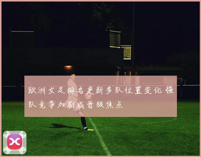 欧洲女足排名更新多队位置变化 强队竞争加剧成晋级焦点